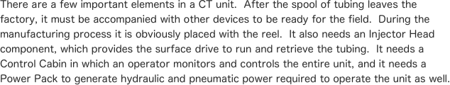 There are a few important elements in a CT unit.  After the spool of tubing leaves the factory, it must be accompanied with other devices to be ready for the field.  During the manufacturing process it is obviously placed with the reel.  It also needs an Injector Head component, which provides the surface drive to run and retrieve the tubing.  It needs a Control Cabin in which an operator monitors and controls the entire unit, and it needs a Power Pack to generate hydraulic and pneumatic power required to operate the unit as well.

