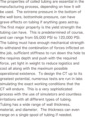 
The properties of coiled tubing are essential in the manufacturing process, depending on how it will be used.  The extreme pressure in the bottom of the well bore, bottomhole pressure, can have grave effects on tubing if anything goes astray. The first major property is the yield strength the tubing can have.  This is predetermined of course, and can range from 55,000 PSI to 120,000 PSI.  The tubing must have enough mechanical strength to withstand the combination of forces inflicted on the job, sufficient stiffness to run down the hole to the requires depth and push with the required force, yet light in weight to reduce logistics and cost all along with the maximum possible operational existence.  To design the CT up to its greatest potential, numerous tests are run in labs simulating the exact working conditions that the CT will endure.  This is a very sophisticated process with the use of simulators and countless irritations with all different types of tubing.  Tubing has a wide range of wall thickness, material, and diameter.  The thickness can even range on a single spool of tubing if needed.

