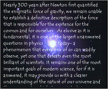 Text Box: Nearly 300 years after Newton first quantified the enigmatic force of gravity, we remain unable to establish a definitive description of the force that is responsible for the existence for the cosmos and for ourselves.  As elusive as it is fundamental, it is one of the largest unanswered questions in physics            today- a phenomenon that every one of us can readily observe, yet one that defeats even the most brilliant of scientists. It remains one of the most important goals of modern science, for if it is answered, it may provide us with a clearer understanding of the nature of our universe and the processes by which it came into being. 